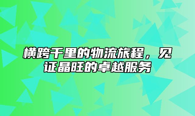 横跨千里的物流旅程，见证晶旺的卓越服务