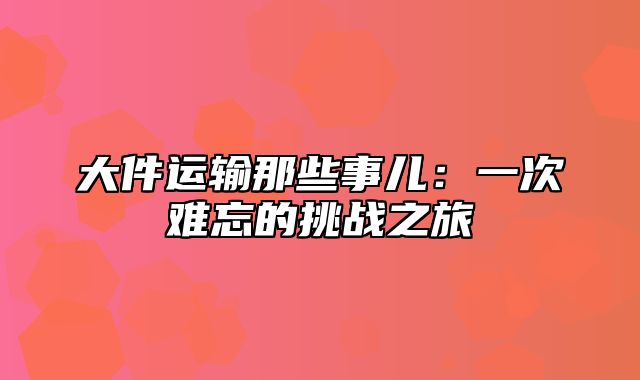 大件运输那些事儿：一次难忘的挑战之旅