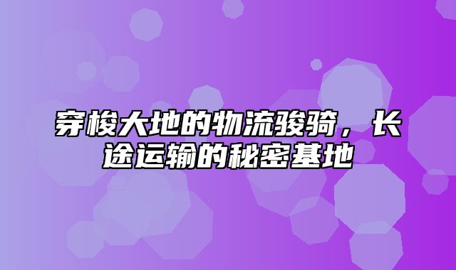 穿梭大地的物流骏骑，长途运输的秘密基地