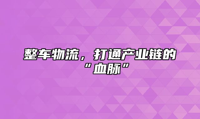 整车物流，打通产业链的“血脉”