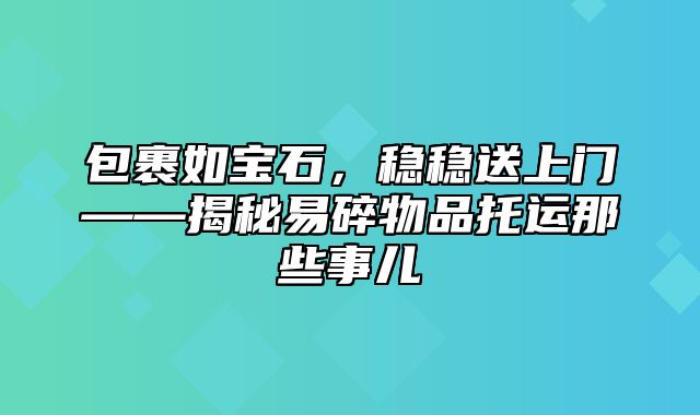 包裹如宝石，稳稳送上门——揭秘易碎物品托运那些事儿