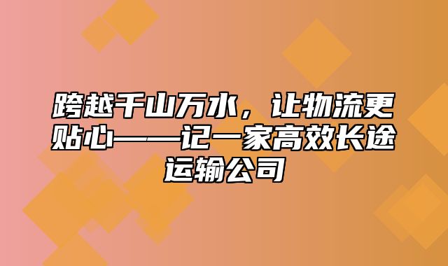 跨越千山万水，让物流更贴心——记一家高效长途运输公司