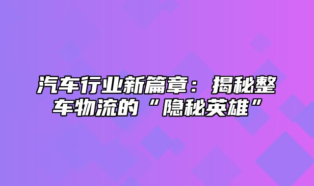 汽车行业新篇章：揭秘整车物流的“隐秘英雄”
