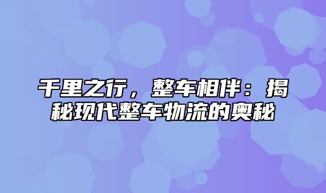 千里之行，整车相伴：揭秘现代整车物流的奥秘