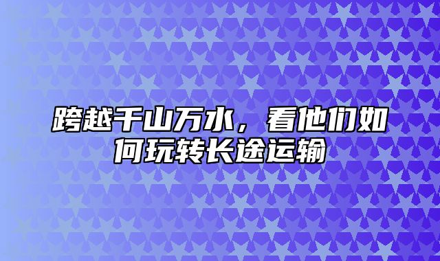 跨越千山万水，看他们如何玩转长途运输