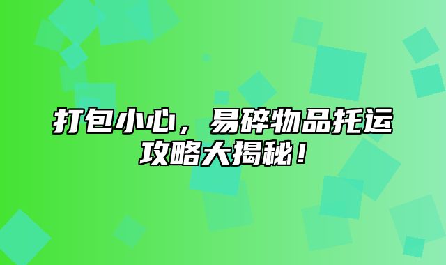 打包小心，易碎物品托运攻略大揭秘！