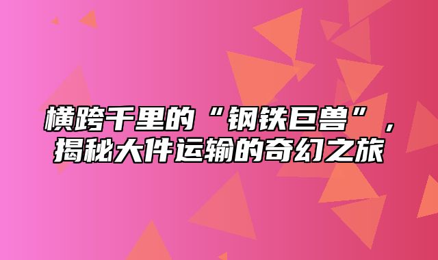 横跨千里的“钢铁巨兽”，揭秘大件运输的奇幻之旅