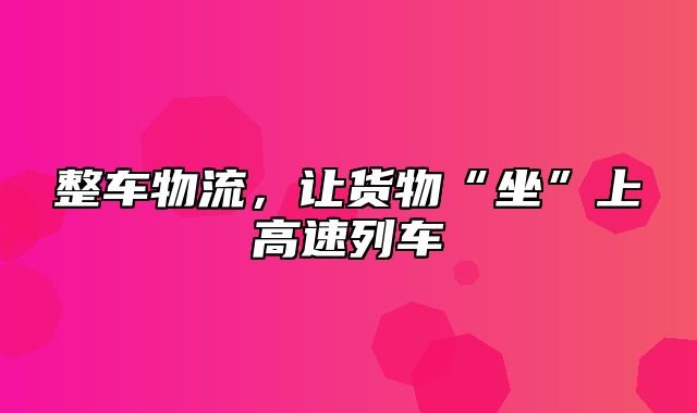 整车物流，让货物“坐”上高速列车