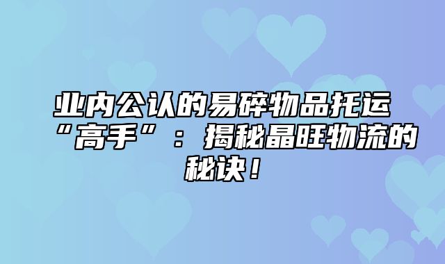 业内公认的易碎物品托运“高手”：揭秘晶旺物流的秘诀！