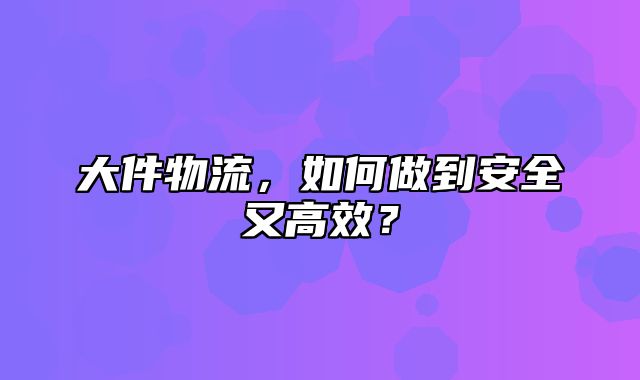 大件物流，如何做到安全又高效？