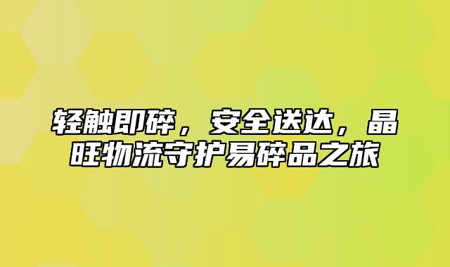 轻触即碎，安全送达，晶旺物流守护易碎品之旅