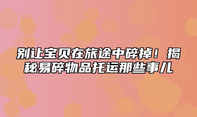 别让宝贝在旅途中碎掉！揭秘易碎物品托运那些事儿