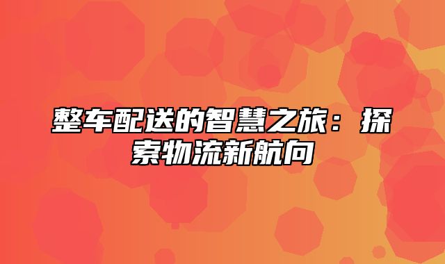 整车配送的智慧之旅：探索物流新航向