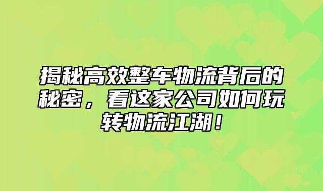 揭秘高效整车物流背后的秘密，看这家公司如何玩转物流江湖！