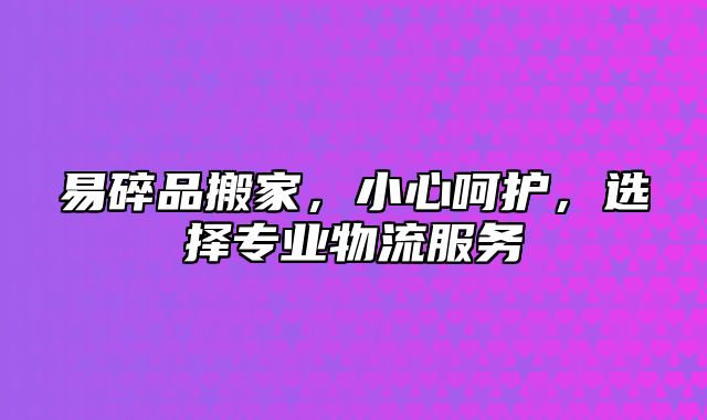 易碎品搬家，小心呵护，选择专业物流服务
