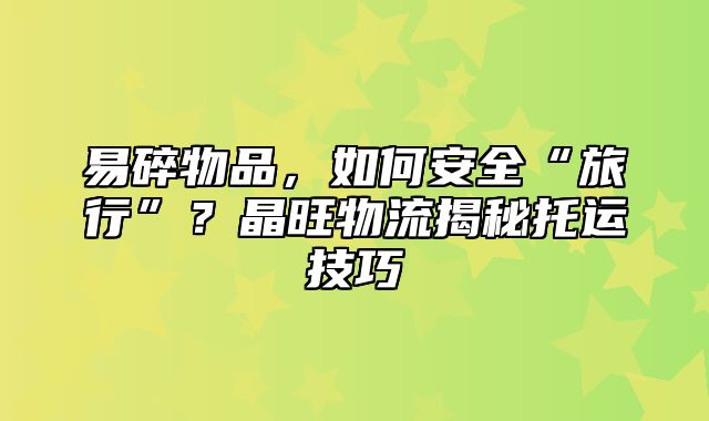 易碎物品，如何安全“旅行”？晶旺物流揭秘托运技巧