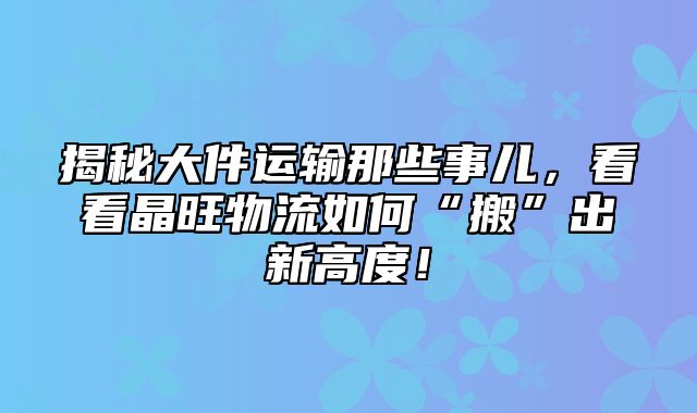 揭秘大件运输那些事儿，看看晶旺物流如何“搬”出新高度！