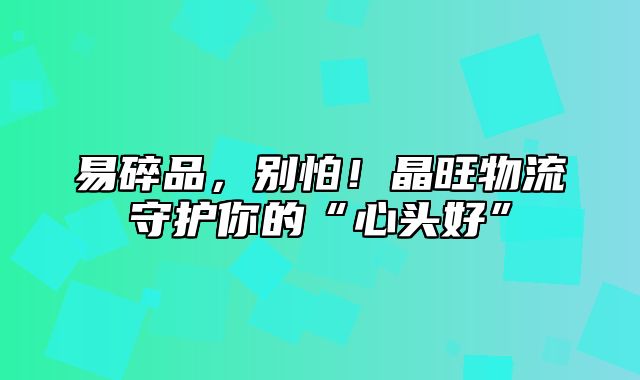 易碎品，别怕！晶旺物流守护你的“心头好”