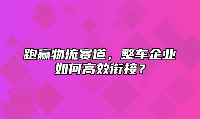 跑赢物流赛道，整车企业如何高效衔接？