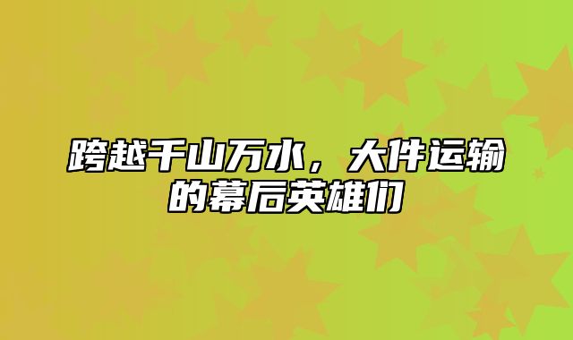 跨越千山万水，大件运输的幕后英雄们