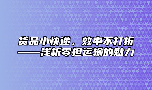 货品小快递，效率不打折——浅析零担运输的魅力