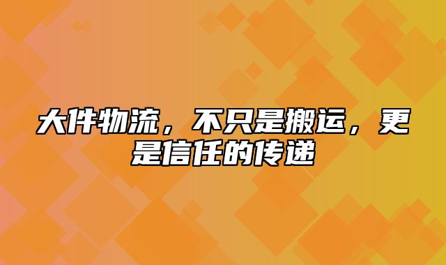 大件物流，不只是搬运，更是信任的传递