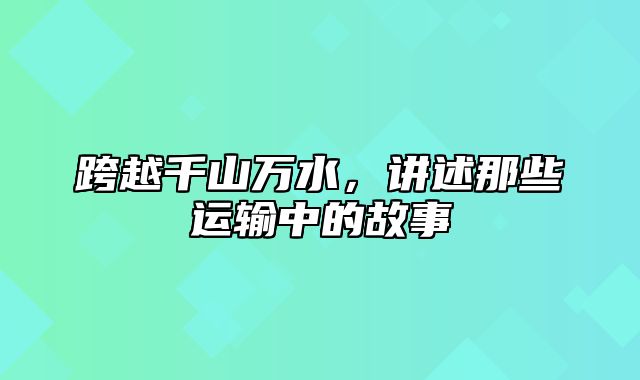 跨越千山万水，讲述那些运输中的故事