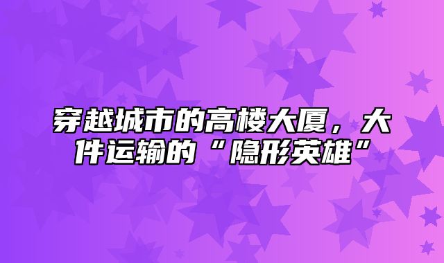 穿越城市的高楼大厦，大件运输的“隐形英雄”