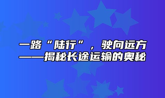 一路“陆行”，驶向远方——揭秘长途运输的奥秘