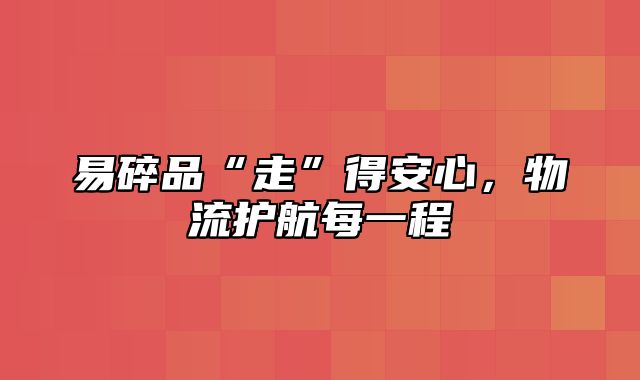 易碎品“走”得安心，物流护航每一程