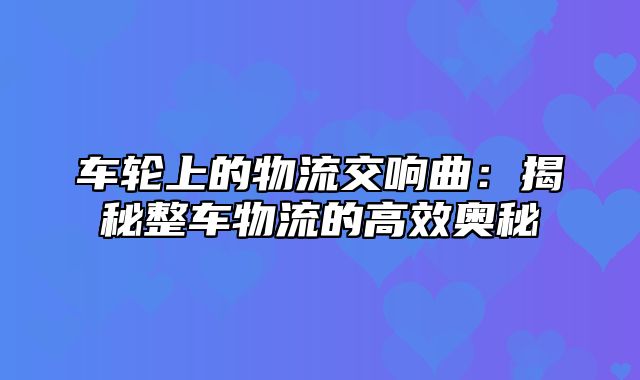 车轮上的物流交响曲：揭秘整车物流的高效奥秘