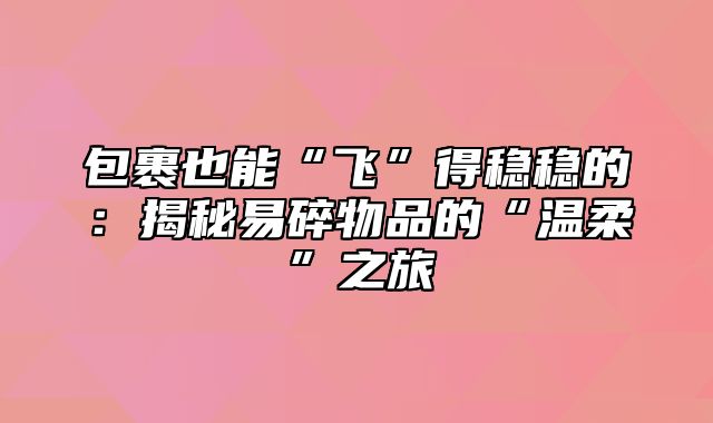 包裹也能“飞”得稳稳的：揭秘易碎物品的“温柔”之旅