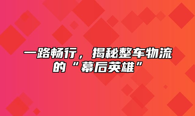 一路畅行，揭秘整车物流的“幕后英雄”