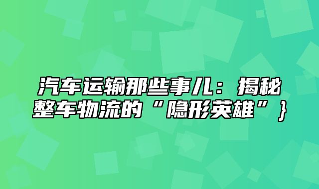 汽车运输那些事儿：揭秘整车物流的“隐形英雄”}
