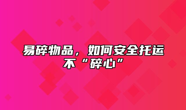 易碎物品，如何安全托运不“碎心”