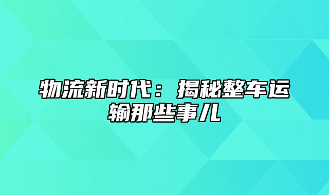 物流新时代：揭秘整车运输那些事儿