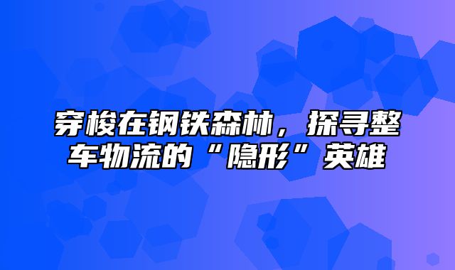 穿梭在钢铁森林，探寻整车物流的“隐形”英雄