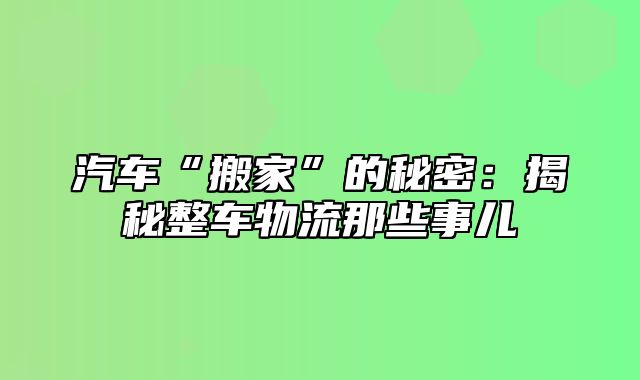 汽车“搬家”的秘密：揭秘整车物流那些事儿