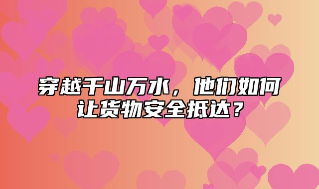 穿越千山万水，他们如何让货物安全抵达？