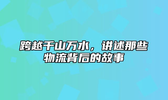跨越千山万水，讲述那些物流背后的故事