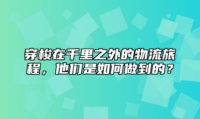 穿梭在千里之外的物流旅程，他们是如何做到的？
