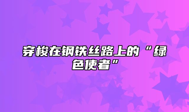 穿梭在钢铁丝路上的“绿色使者”