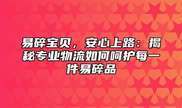 易碎宝贝，安心上路：揭秘专业物流如何呵护每一件易碎品