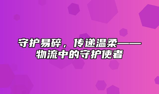 守护易碎，传递温柔——物流中的守护使者