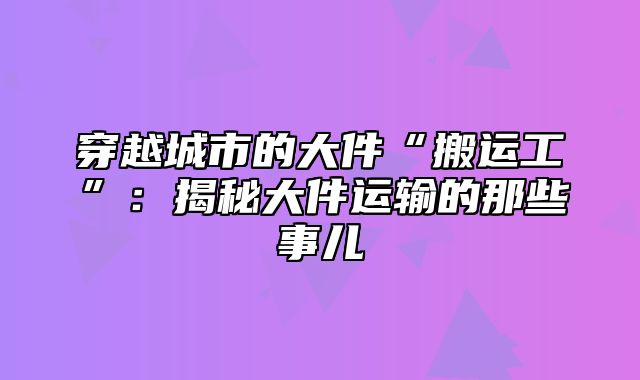 穿越城市的大件“搬运工”：揭秘大件运输的那些事儿