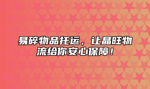易碎物品托运，让晶旺物流给你安心保障！
