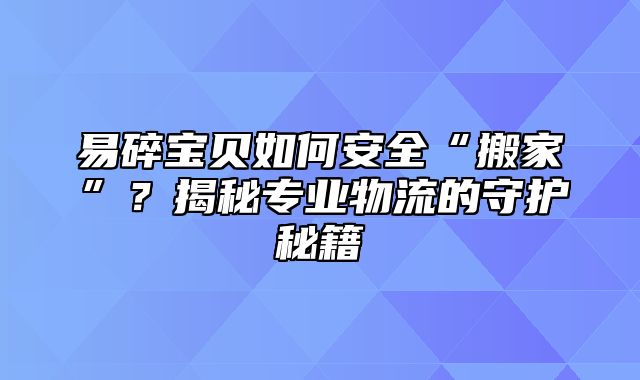 易碎宝贝如何安全“搬家”？揭秘专业物流的守护秘籍