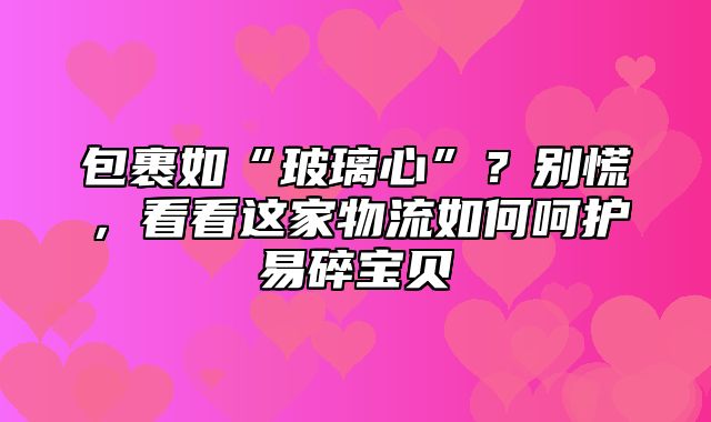 包裹如“玻璃心”？别慌，看看这家物流如何呵护易碎宝贝