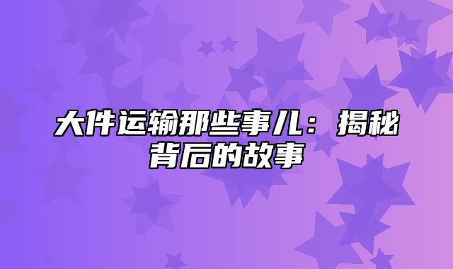 大件运输那些事儿：揭秘背后的故事