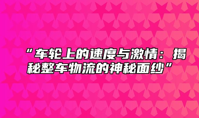 “车轮上的速度与激情：揭秘整车物流的神秘面纱”